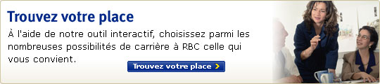 Trouvez votre place - Ã€ lâ€™aide de notre outil interactif, sÃ©lectionnez parmi les nombreuses possibilitÃ©s de carriÃ¨re Ã  RBC celle qui vous convient. Trouvez votre place >